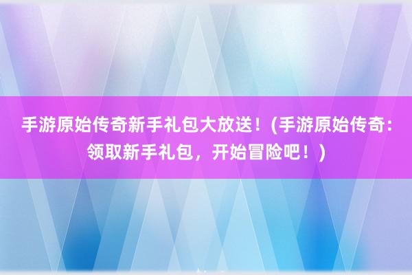 手游原始传奇新手礼包大放送！(手游原始传奇：领取新手礼包，开始冒险吧！)