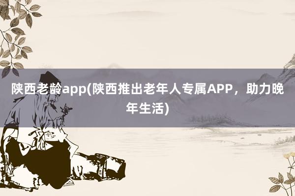 陕西老龄app(陕西推出老年人专属APP，助力晚年生活)